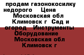 продам газонокосилку недорого  › Цена ­ 2 000 - Московская обл., Климовск г. Сад и огород » Инструменты. Оборудование   . Московская обл.,Климовск г.